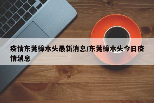疫情东莞樟木头最新消息/东莞樟木头今日疫情消息