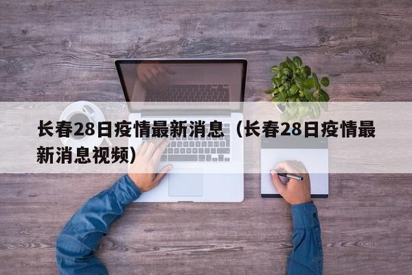 长春28日疫情最新消息（长春28日疫情最新消息视频）