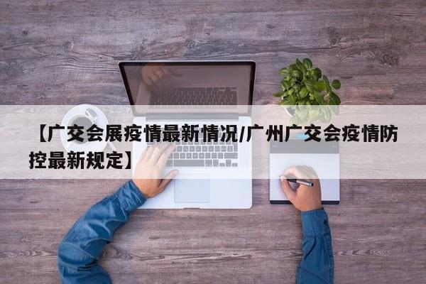 【广交会展疫情最新情况/广州广交会疫情防控最新规定】
