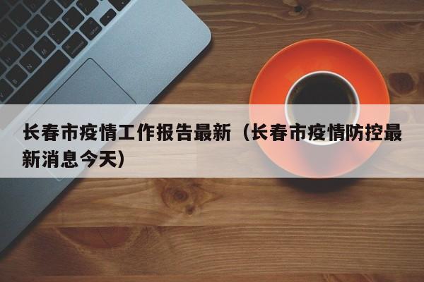 长春市疫情工作报告最新（长春市疫情防控最新消息今天）