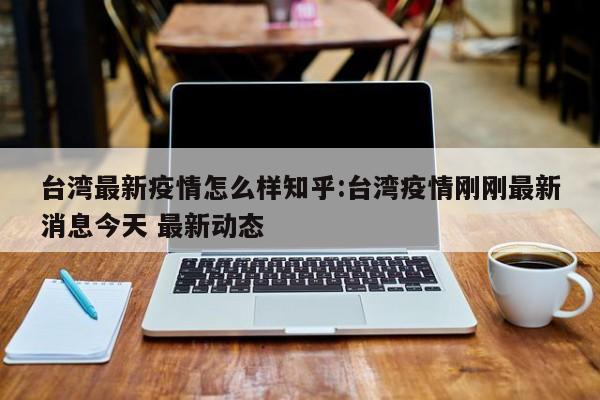 台湾最新疫情怎么样知乎:台湾疫情刚刚最新消息今天 最新动态