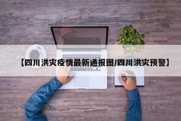 【四川洪灾疫情最新通报图/四川洪灾预警】