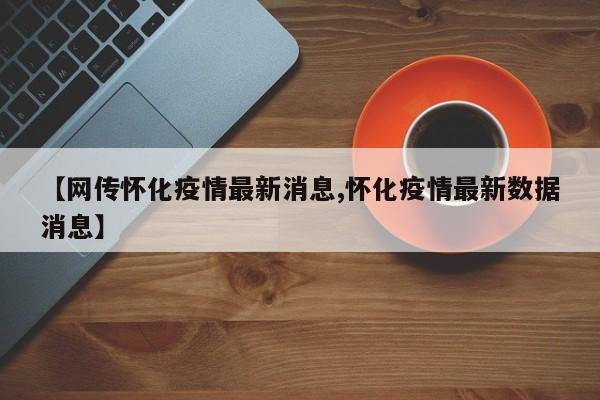 【网传怀化疫情最新消息,怀化疫情最新数据消息】