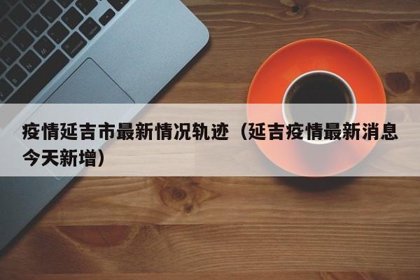 疫情延吉市最新情况轨迹（延吉疫情最新消息今天新增）