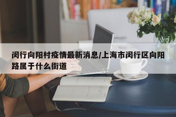 闵行向阳村疫情最新消息/上海市闵行区向阳路属于什么街道