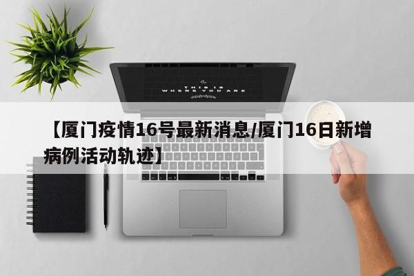 【厦门疫情16号最新消息/厦门16日新增病例活动轨迹】