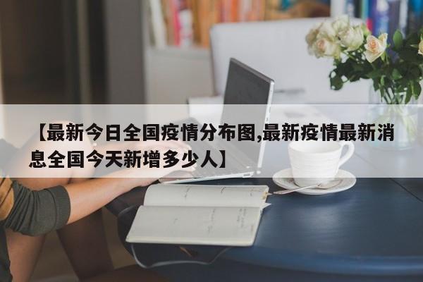 【最新今日全国疫情分布图,最新疫情最新消息全国今天新增多少人】