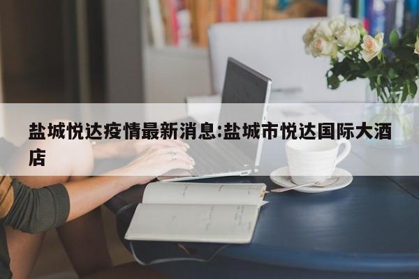 盐城悦达疫情最新消息:盐城市悦达国际大酒店