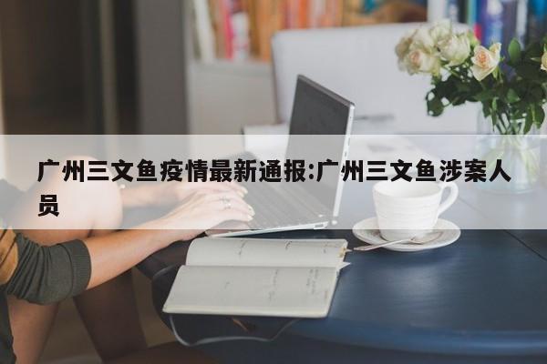 广州三文鱼疫情最新通报:广州三文鱼涉案人员