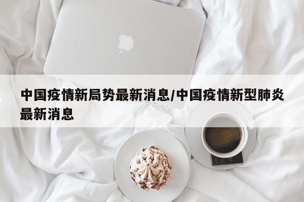 中国疫情新局势最新消息/中国疫情新型肺炎最新消息