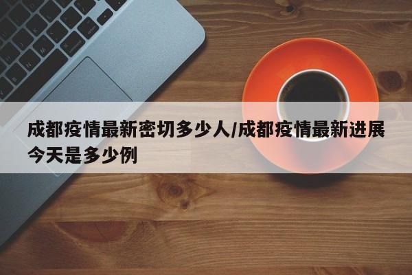 成都疫情最新密切多少人/成都疫情最新进展今天是多少例