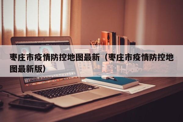 枣庄市疫情防控地图最新（枣庄市疫情防控地图最新版）