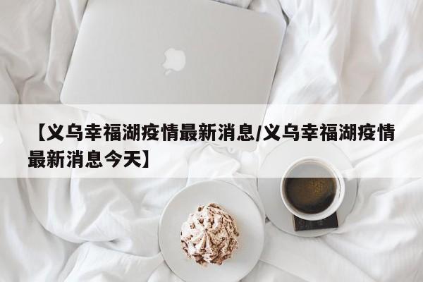 【义乌幸福湖疫情最新消息/义乌幸福湖疫情最新消息今天】