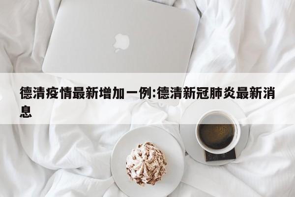 德清疫情最新增加一例:德清新冠肺炎最新消息