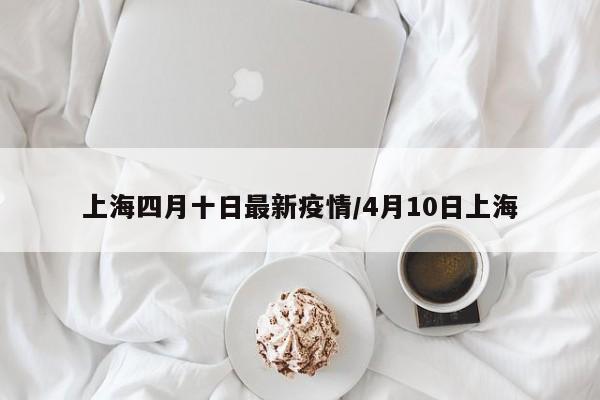 上海四月十日最新疫情/4月10日上海