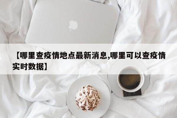 【哪里查疫情地点最新消息,哪里可以查疫情实时数据】