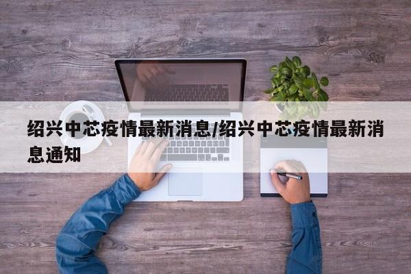绍兴中芯疫情最新消息/绍兴中芯疫情最新消息通知
