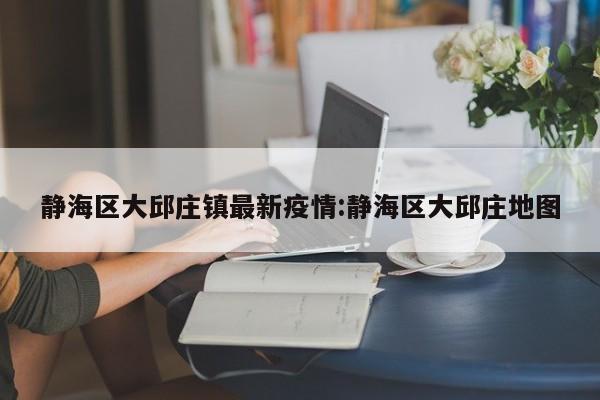 静海区大邱庄镇最新疫情:静海区大邱庄地图
