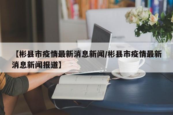 【彬县市疫情最新消息新闻/彬县市疫情最新消息新闻报道】