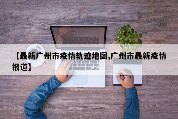 【最新广州市疫情轨迹地图,广州市最新疫情报道】