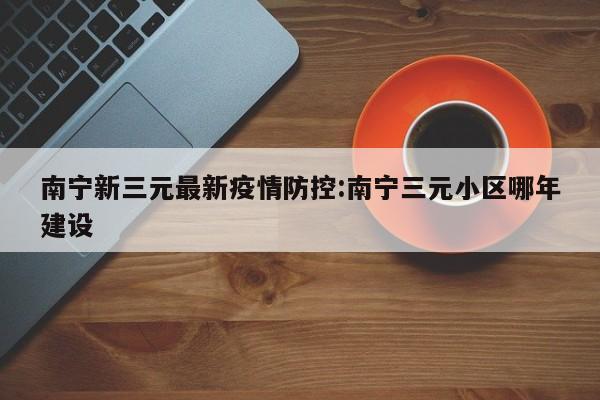 南宁新三元最新疫情防控:南宁三元小区哪年建设