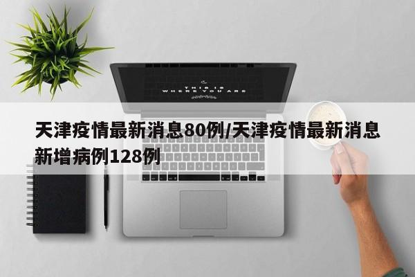 天津疫情最新消息80例/天津疫情最新消息新增病例128例