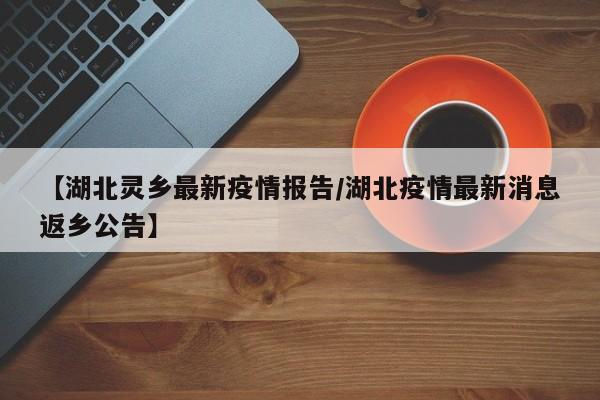 【湖北灵乡最新疫情报告/湖北疫情最新消息返乡公告】